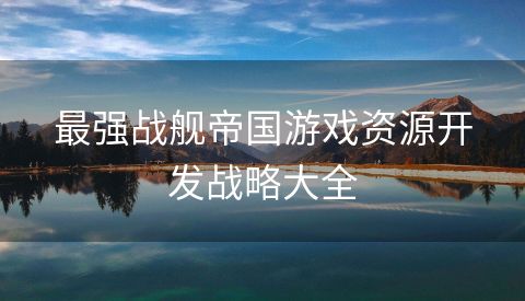最强战舰帝国游戏资源开发战略大全