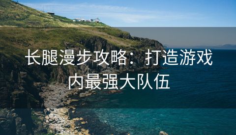 长腿漫步攻略：打造游戏内最强大队伍