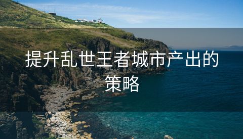 提升乱世王者城市产出的策略