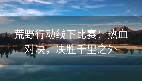 荒野行动线下比赛：热血对决，决胜千里之外