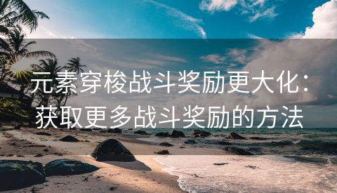 元素穿梭战斗奖励更大化：获取更多战斗奖励的方法