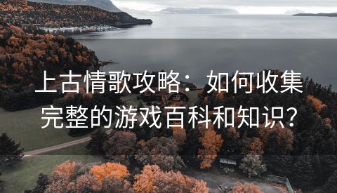 上古情歌攻略：如何收集完整的游戏百科和知识？