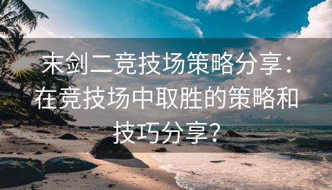 末剑二竞技场策略分享：在竞技场中取胜的策略和技巧分享？