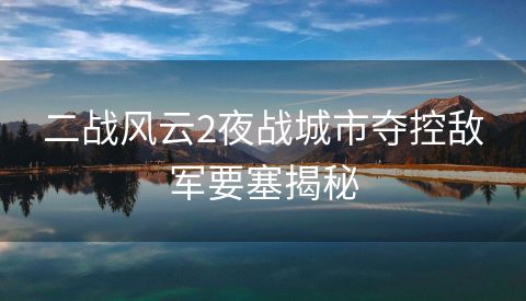二战风云2夜战城市夺控敌军要塞揭秘