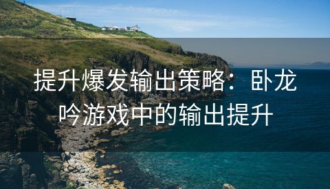 提升爆发输出策略：卧龙吟游戏中的输出提升