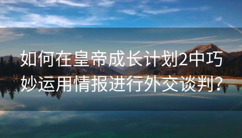 如何在皇帝成长计划2中巧妙运用情报进行外交谈判？