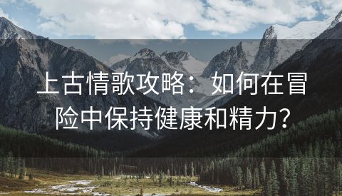 上古情歌攻略：如何在冒险中保持健康和精力？