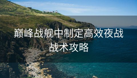 巅峰战舰中制定高效夜战战术攻略