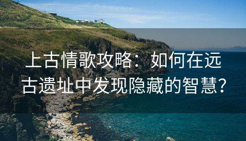 上古情歌攻略：如何在远古遗址中发现隐藏的智慧？