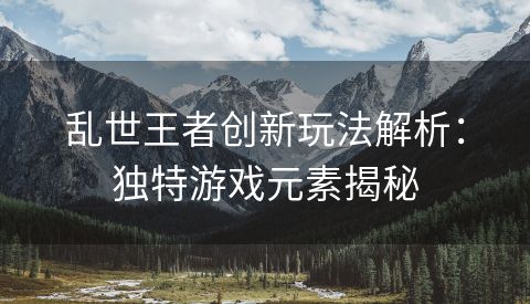 乱世王者创新玩法解析：独特游戏元素揭秘