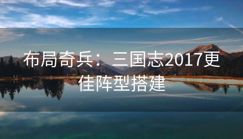 布局奇兵：三国志2017更佳阵型搭建