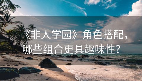 《非人学园》角色搭配，哪些组合更具趣味性？