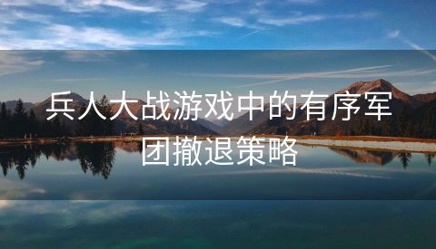 兵人大战游戏中的有序军团撤退策略