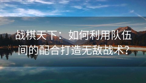 战棋天下：如何利用队伍间的配合打造无敌战术？