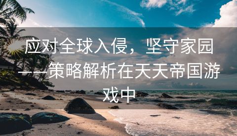应对全球入侵，坚守家园——策略解析在天天帝国游戏中