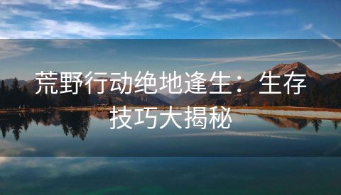 荒野行动绝地逢生：生存技巧大揭秘