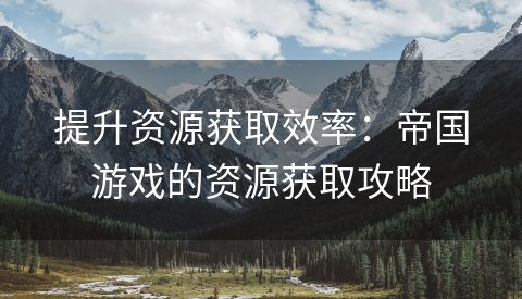 提升资源获取效率：帝国游戏的资源获取攻略