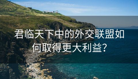 君临天下中的外交联盟如何取得更大利益？