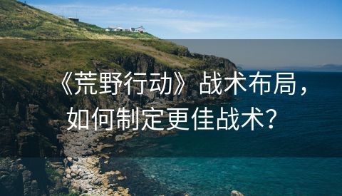 《荒野行动》战术布局，如何制定更佳战术？
