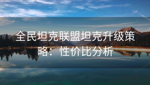 全民坦克联盟坦克升级策略：性价比分析