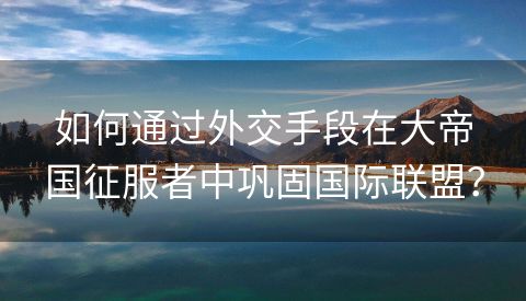 如何通过外交手段在大帝国征服者中巩固国际联盟？