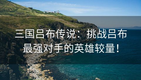三国吕布传说：挑战吕布最强对手的英雄较量！