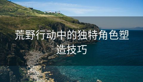 荒野行动中的独特角色塑造技巧