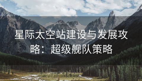 星际太空站建设与发展攻略：超级舰队策略