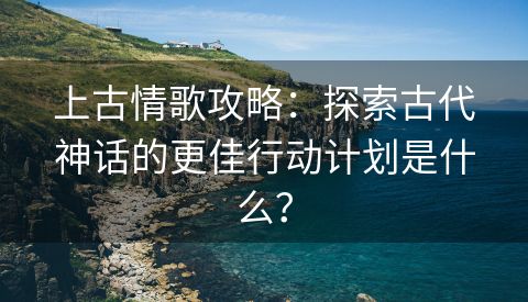 上古情歌攻略：探索古代神话的更佳行动计划是什么？