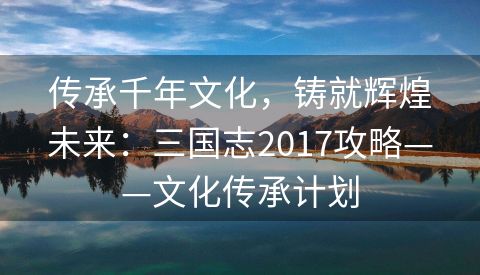 传承千年文化，铸就辉煌未来：三国志2017攻略——文化传承计划