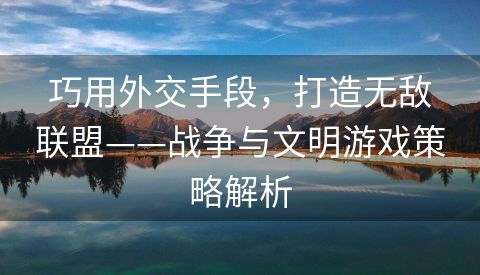 巧用外交手段，打造无敌联盟——战争与文明游戏策略解析