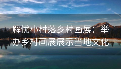 解忧小村落乡村画展：举办乡村画展展示当地文化