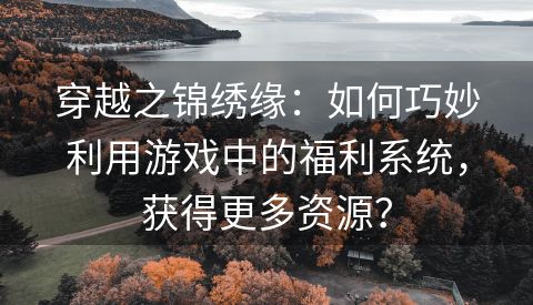 穿越之锦绣缘：如何巧妙利用游戏中的福利系统，获得更多资源？