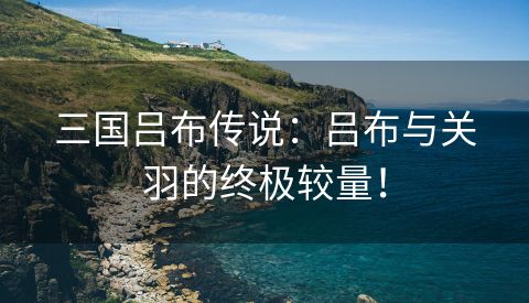 三国吕布传说：吕布与关羽的终极较量！