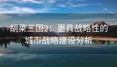 胡莱三国2：更具战略性的城市战略建设分析