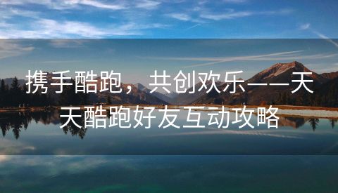 携手酷跑，共创欢乐——天天酷跑好友互动攻略
