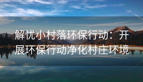 解忧小村落环保行动：开展环保行动净化村庄环境