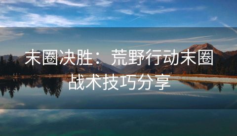 末圈决胜：荒野行动末圈战术技巧分享