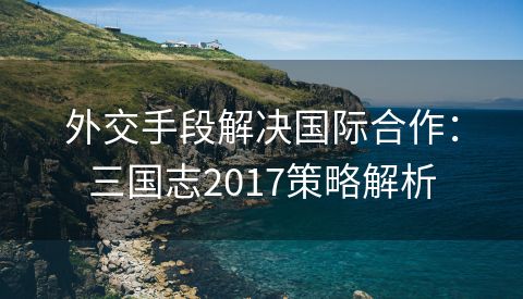外交手段解决国际合作：三国志2017策略解析