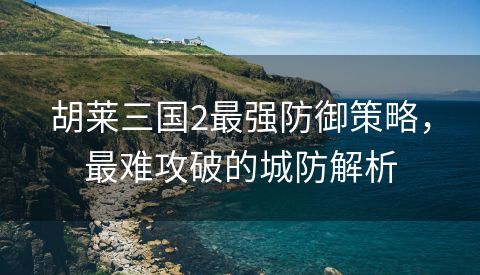 胡莱三国2最强防御策略，最难攻破的城防解析