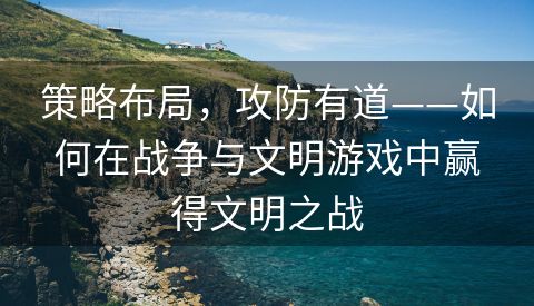 策略布局，攻防有道——如何在战争与文明游戏中赢得文明之战