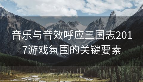 音乐与音效呼应三国志2017游戏氛围的关键要素