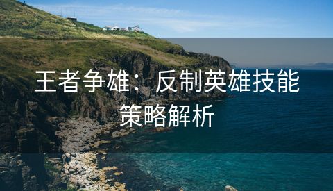 王者争雄：反制英雄技能策略解析