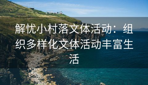 解忧小村落文体活动：组织多样化文体活动丰富生活