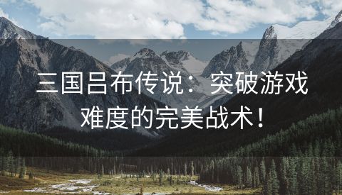 三国吕布传说：突破游戏难度的完美战术！