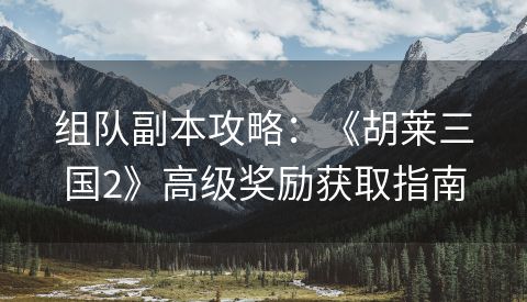 组队副本攻略：《胡莱三国2》高级奖励获取指南